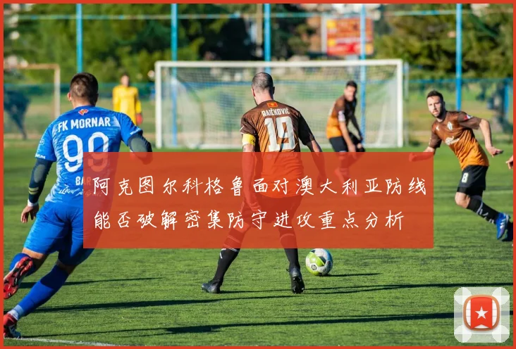 阿克图尔科格鲁面对澳大利亚防线能否破解密集防守进攻重点分析