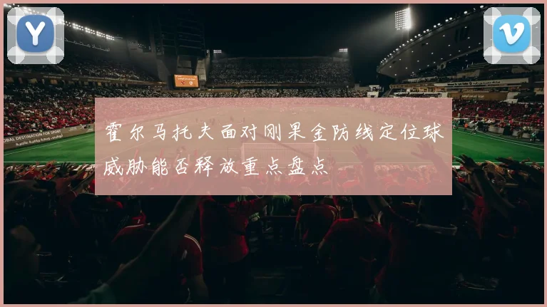 霍尔马托夫面对刚果金防线定位球威胁能否释放重点盘点